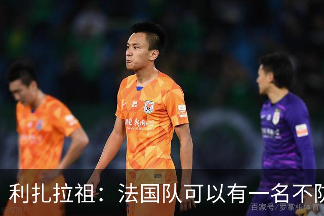 利扎拉祖：法国队可以有一名不防守的前锋，这个人只能是姆巴佩