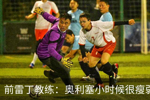 前雷丁教练：奥利塞小时候很瘦弱，因队友动作大常抱怨甚至哭鼻子