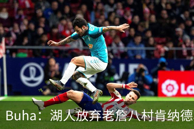 Buha：湖人放弃老詹八村肯纳德鸟权+清理合同 能创造5000万空间
